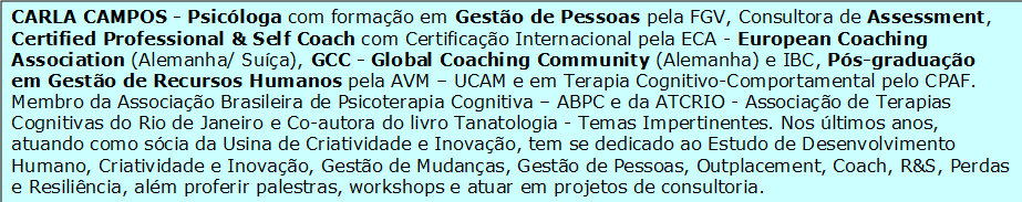 


                    CARLA CAMPOS - Psicóloga com formação em Gestão de Pessoas pela FGV, Consultora de Assessment, Certified Professional & Self Coach com Certificação Internacional pela ECA - European Coaching Association (Alemanha/ Suíça), GCC - Global Coaching Community (Alemanha) e IBC, Pós-graduação em Gestão de Recursos Humanos pela AVM – UCAM e em Terapia Cognitivo-Comportamental pelo CPAF. Membro da Associação Brasileira de Psicoterapia Cognitiva – ABPC e da ATCRIO - Associação de Terapias Cognitivas do Rio de Janeiro e Co-autora do livro Tanatologia - Temas Impertinentes. Nos últimos anos, atuando como sócia da Usina de Criatividade e Inovação, tem se dedicado ao Estudo de Desenvolvimento Humano, Criatividade e Inovação, Gestão de Mudanças, Gestão de Pessoas, Outplacement, Coach, R&S, Perdas e Resiliência, além proferir palestras, workshops e atuar em projetos de consultoria.


                    